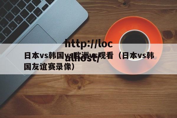 日本vs韩国vs欧洲vs观看(日本vs韩国友谊赛录像)