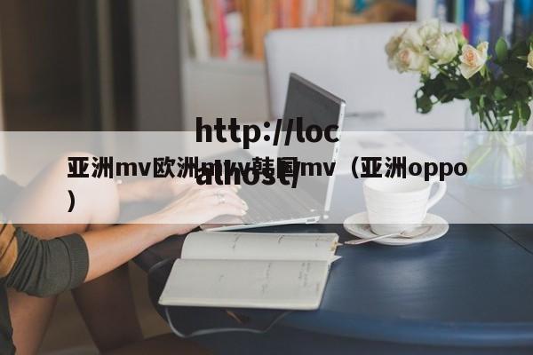 亚洲mv欧洲mvv韩国mv(亚洲oppo)